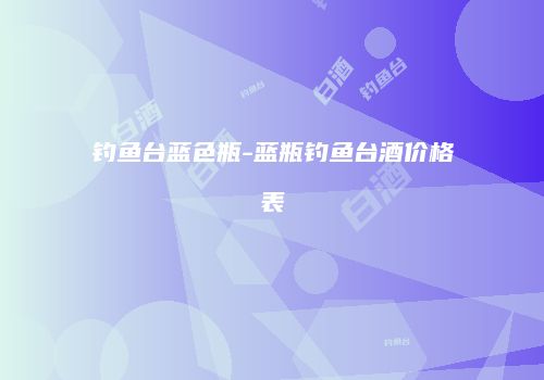 钓鱼台蓝色瓶-蓝瓶钓鱼台酒价格表
