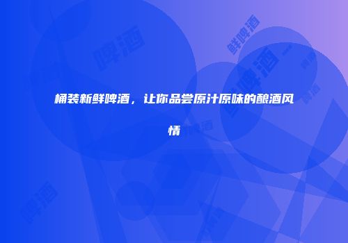 桶装新鲜啤酒，让你品尝原汁原味的酿酒风情