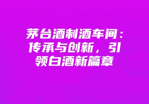 茅台酒制酒车间：传承与创新，引领白酒新篇章