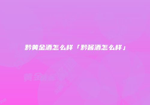 黔黄金酒怎么样「黔酱酒怎么样」