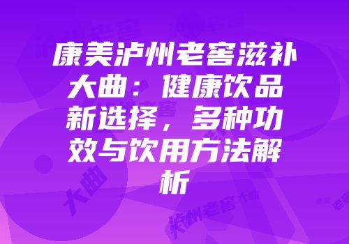 康美泸州老窖滋补大曲：健康饮品新选择，多种功效与饮用方法解析