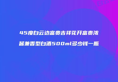 45度白云边富贵吉祥花开富贵浓酱兼香型白酒500ml多少钱一瓶