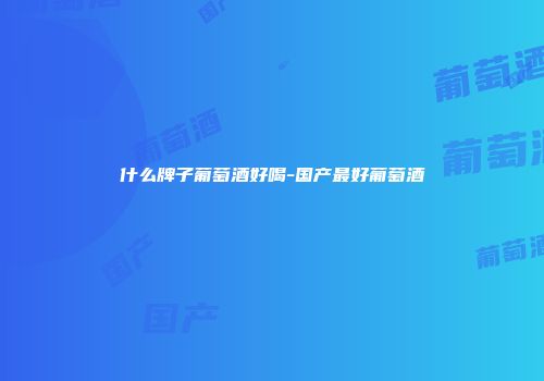 什么牌子葡萄酒好喝-国产最好葡萄酒
