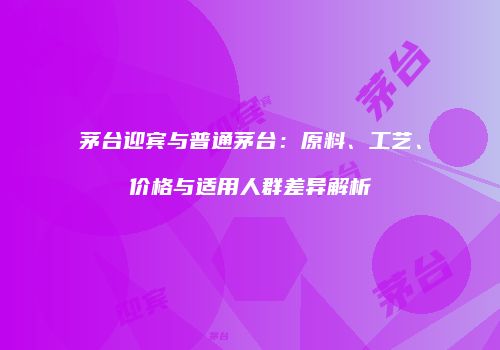 茅台迎宾与普通茅台：原料、工艺、价格与适用人群差异解析