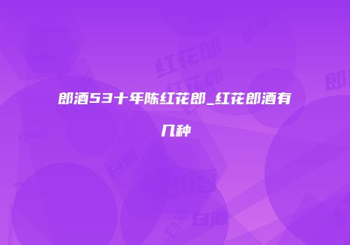 郎酒53十年陈红花郎_红花郎酒有几种