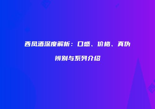 西凤酒深度解析：口感、价格、真伪辨别与系列介绍