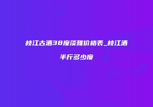 枝江古酒38度淡雅价格表_枝江酒半斤多少度