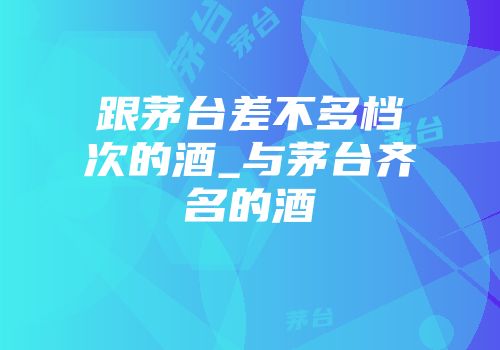 跟茅台差不多档次的酒_与茅台齐名的酒