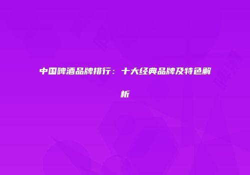 中国啤酒品牌排行：十大经典品牌及特色解析