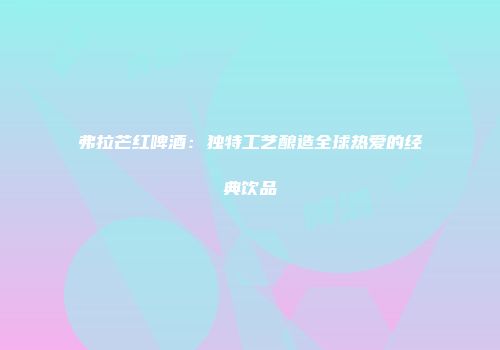 弗拉芒红啤酒：独特工艺酿造全球热爱的经典饮品