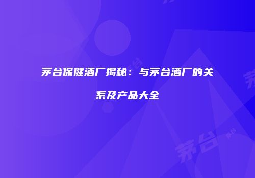 茅台保健酒厂揭秘：与茅台酒厂的关系及产品大全