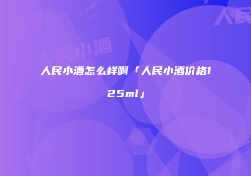 人民小酒怎么样啊「人民小酒价格125ml」