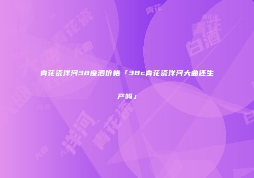 青花瓷洋河38度酒价格「38c青花瓷洋河大曲还生产吗」
