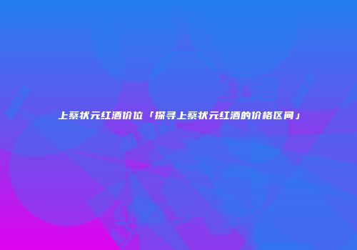 上蔡状元红酒价位「探寻上蔡状元红酒的价格区间」