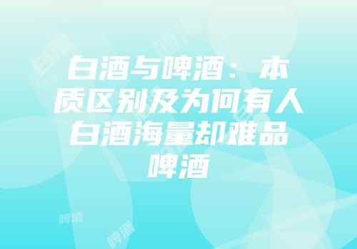 白酒与啤酒：本质区别及为何有人白酒海量却难品啤酒