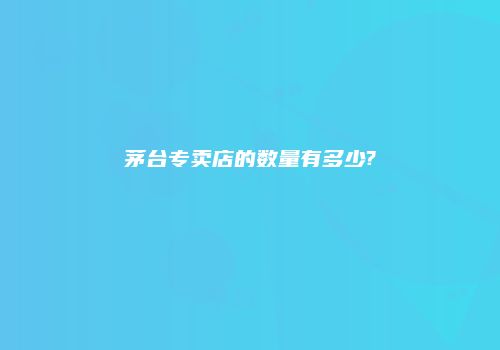 茅台专卖店的数量有多少?