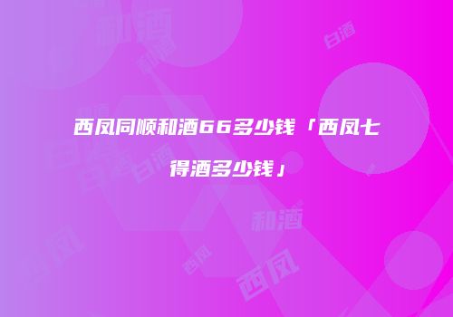 西凤同顺和酒66多少钱「西凤七得酒多少钱」