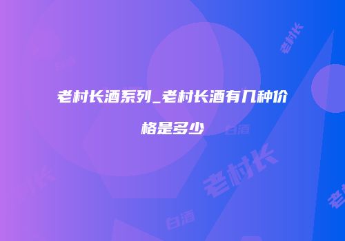 老村长酒系列_老村长酒有几种价格是多少