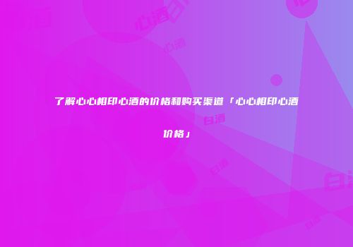 了解心心相印心酒的价格和购买渠道「心心相印心酒价格」