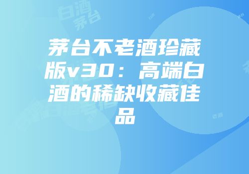 茅台不老酒珍藏版v30：高端白酒的稀缺收藏佳品