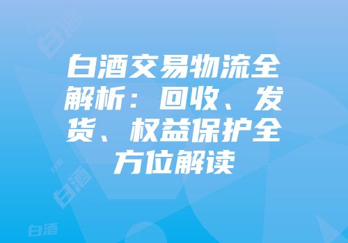 白酒交易物流全解析：回收、发货、权益保护全方位解读