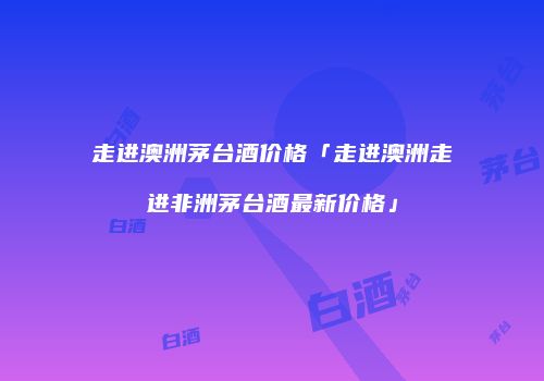 走进澳洲茅台酒价格「走进澳洲走进非洲茅台酒最新价格」