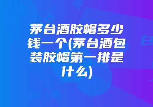 茅台酒胶帽多少钱一个(茅台酒包装胶帽第一排是什么)