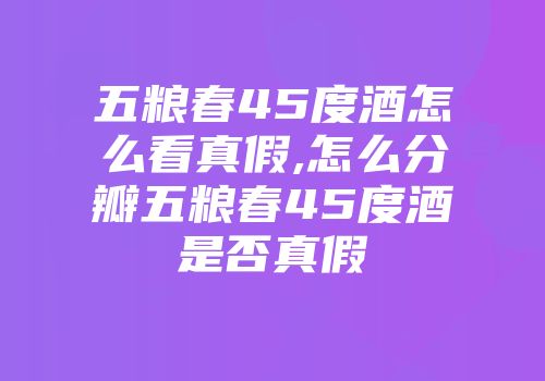 五粮春45度酒怎么看真假,怎么分瓣五粮春45度酒是否真假