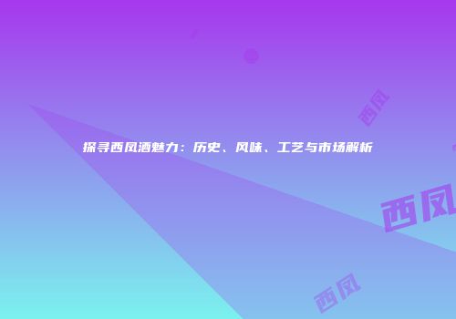 探寻西凤酒魅力：历史、风味、工艺与市场解析