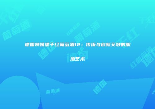 德国狮吼堡干红葡萄酒12：传统与创新交融的酿酒艺术