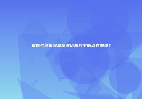 宴席红酒批发品质与价格的平衡点在哪里？