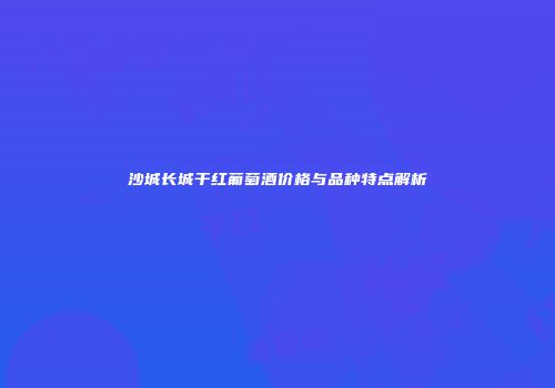 沙城长城干红葡萄酒价格与品种特点解析