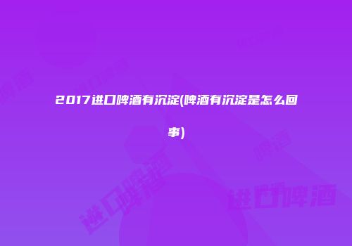 2017进口啤酒有沉淀(啤酒有沉淀是怎么回事)