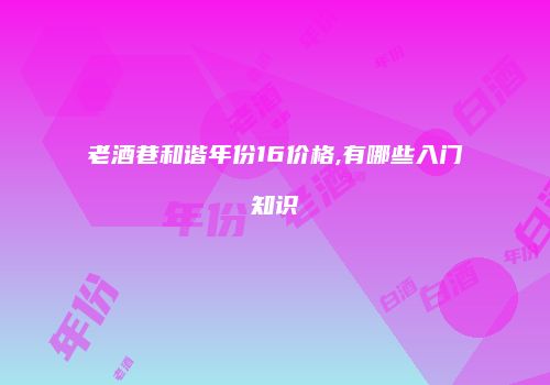 老酒巷和谐年份16价格,有哪些入门知识