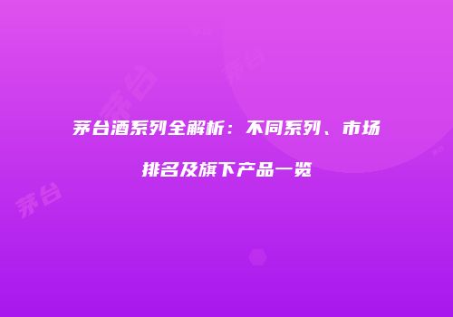 茅台酒系列全解析：不同系列、市场排名及旗下产品一览