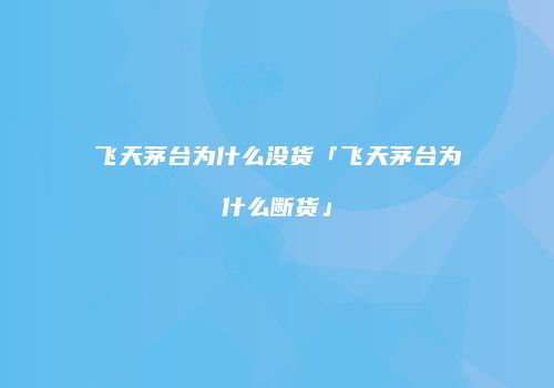 飞天茅台为什么没货「飞天茅台为什么断货」