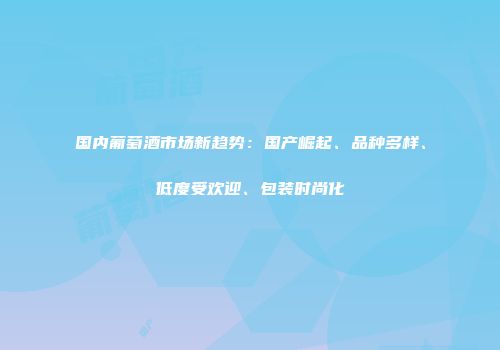 国内葡萄酒市场新趋势：国产崛起、品种多样、低度受欢迎、包装时尚化