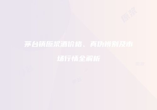 茅台镇原浆酒价格、真伪辨别及市场行情全解析