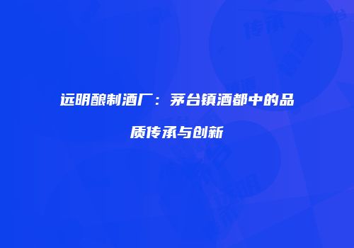 远明酿制酒厂：茅台镇酒都中的品质传承与创新