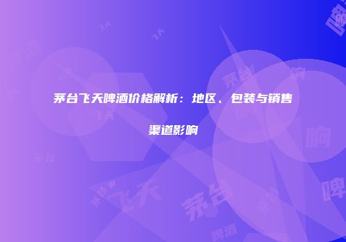 茅台飞天啤酒价格解析：地区、包装与销售渠道影响