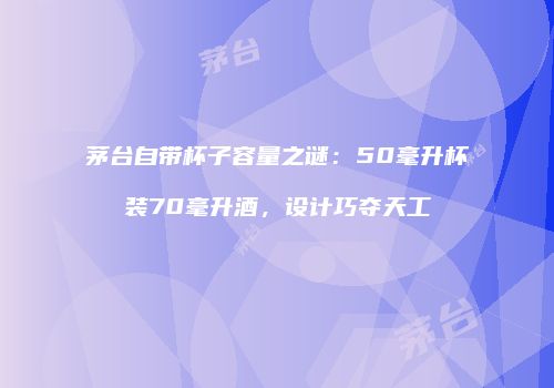 茅台自带杯子容量之谜：50毫升杯装70毫升酒，设计巧夺天工