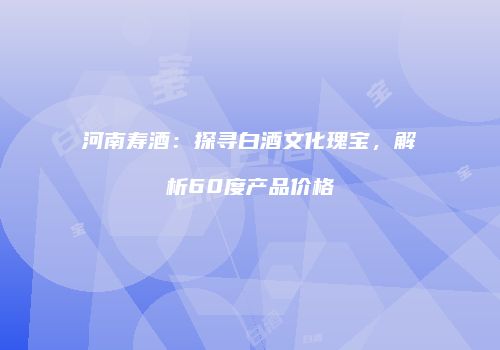 河南寿酒：探寻白酒文化瑰宝，解析60度产品价格