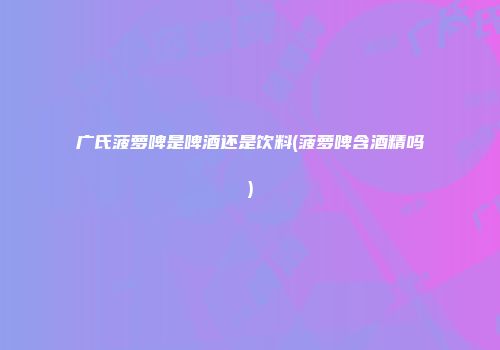 广氏菠萝啤是啤酒还是饮料(菠萝啤含酒精吗)