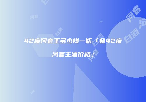 42度河套王多少钱一瓶「金42度河套王酒价格」