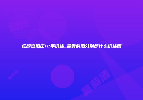 红颜容酒庄12年价格_最贵的酒分别都什么价格呢