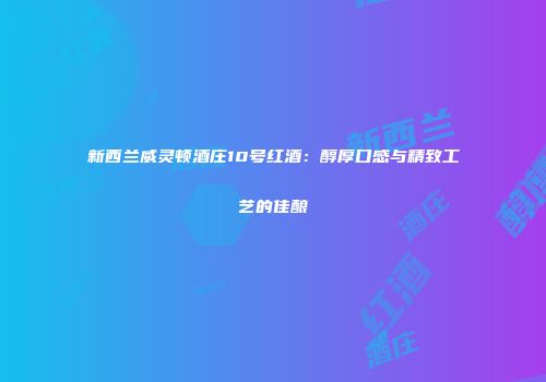 新西兰威灵顿酒庄10号红酒：醇厚口感与精致工艺的佳酿