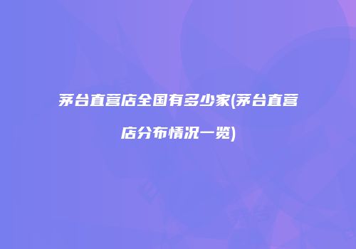 茅台直营店全国有多少家(茅台直营店分布情况一览)
