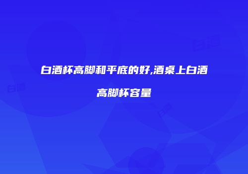 白酒杯高脚和平底的好,酒桌上白酒高脚杯容量