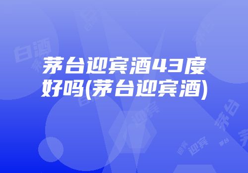 茅台迎宾酒43度好吗(茅台迎宾酒)