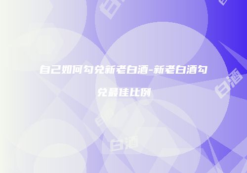 自己如何勾兑新老白酒-新老白酒勾兑最佳比例